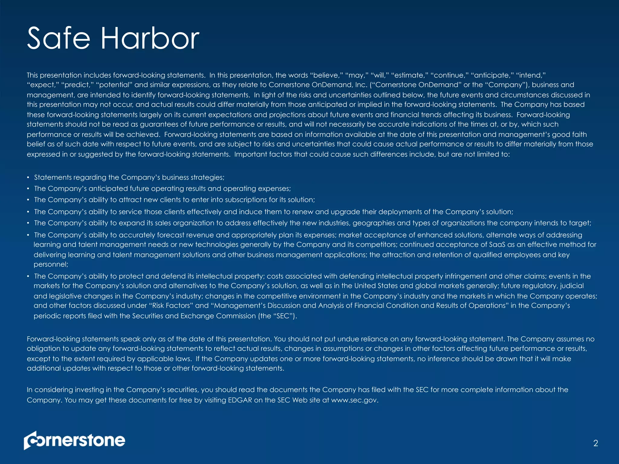 Safe Harbor
This presentation includes forward-looking statements. In this presentation, the words “believe,” “may,” “will,” “estimate,” “continue,” “anticipate,” “intend,”
“expect,” “predict,” “potential” and similar expressions, as they relate to Cornerstone OnDemand, Inc. (“Cornerstone OnDemand” or the “Company”), business and
management, are intended to identify forward-looking statements. In light of the risks and uncertainties outlined below, the future events and circumstances discussed in
this presentation may not occur, and actual results could differ materially from those anticipated or implied in the forward-looking statements. The Company has based
these forward-looking statements largely on its current expectations and projections about future events and financial trends affecting its business. Forward-looking
statements should not be read as guarantees of future performance or results, and will not necessarily be accurate indications of the times at, or by, which such
performance or results will be achieved. Forward-looking statements are based on information available at the date of this presentation and management’s good faith
belief as of such date with respect to future events, and are subject to risks and uncertainties that could cause actual performance or results to differ materially from those
expressed in or suggested by the forward-looking statements. Important factors that could cause such differences include, but are not limited to:
•  Statements regarding the Company’s business strategies;
•  The Company’s anticipated future operating results and operating expenses;
•  The Company’s ability to attract new clients to enter into subscriptions for its solution;
•  The Company’s ability to service those clients effectively and induce them to renew and upgrade their deployments of the Company’s solution;
•  The Company’s ability to expand its sales organization to address effectively the new industries, geographies and types of organizations the company intends to target;
•  The Company’s ability to accurately forecast revenue and appropriately plan its expenses; market acceptance of enhanced solutions, alternate ways of addressing
learning and talent management needs or new technologies generally by the Company and its competitors; continued acceptance of SaaS as an effective method for
delivering learning and talent management solutions and other business management applications; the attraction and retention of qualified employees and key
personnel;
•  The Company’s ability to protect and defend its intellectual property; costs associated with defending intellectual property infringement and other claims; events in the
markets for the Company’s solution and alternatives to the Company’s solution, as well as in the United States and global markets generally; future regulatory, judicial
and legislative changes in the Company’s industry; changes in the competitive environment in the Company’s industry and the markets in which the Company operates;
and other factors discussed under “Risk Factors” and “Management’s Discussion and Analysis of Financial Condition and Results of Operations” in the Company’s
periodic reports filed with the Securities and Exchange Commission (the “SEC”).
Forward-looking statements speak only as of the date of this presentation. You should not put undue reliance on any forward-looking statement. The Company assumes no
obligation to update any forward-looking statements to reflect actual results, changes in assumptions or changes in other factors affecting future performance or results,
except to the extent required by applicable laws. If the Company updates one or more forward-looking statements, no inference should be drawn that it will make
additional updates with respect to those or other forward-looking statements.
In considering investing in the Company’s securities, you should read the documents the Company has filed with the SEC for more complete information about the
Company. You may get these documents for free by visiting EDGAR on the SEC Web site at www.sec.gov.
2
 