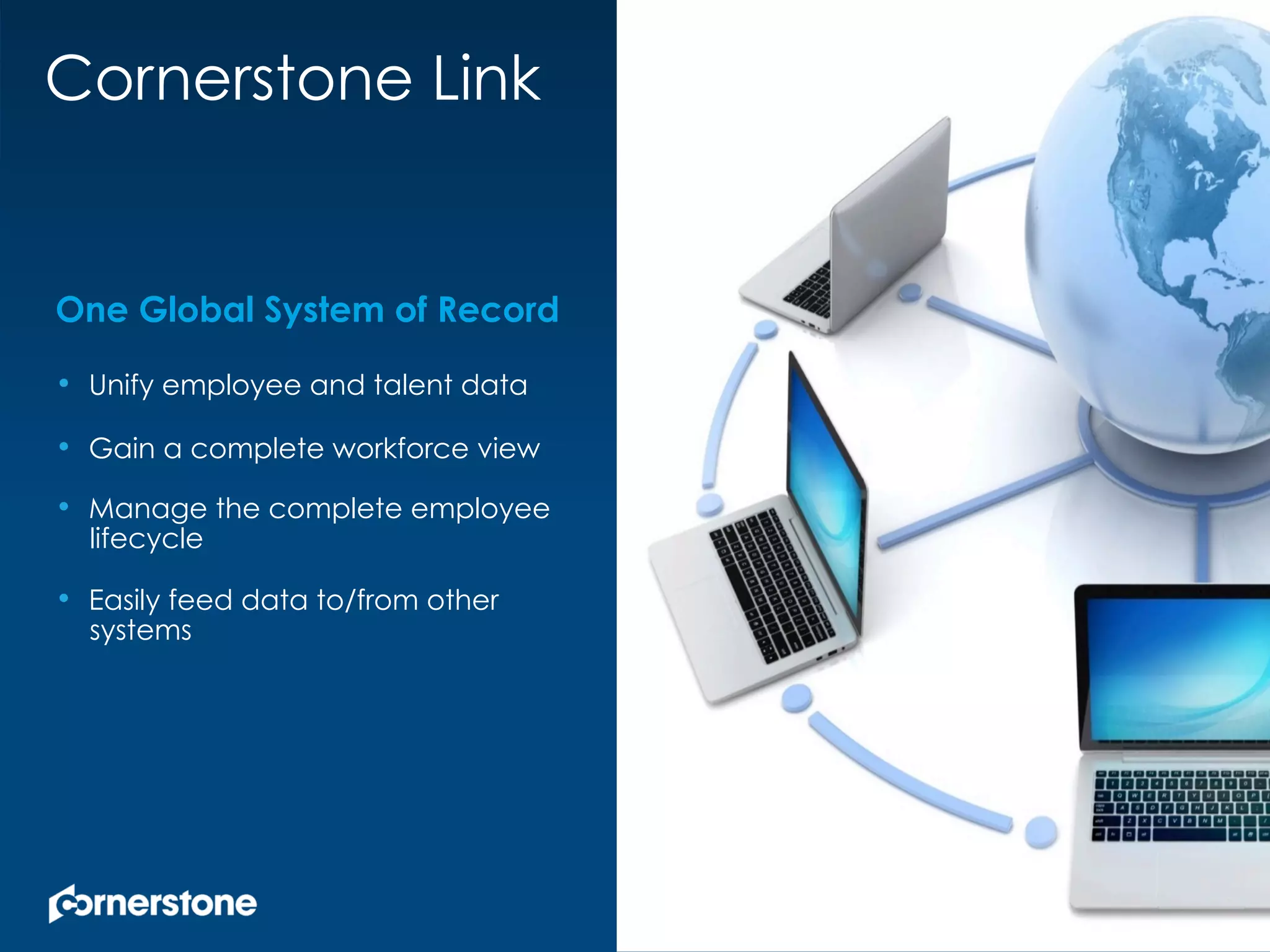 One Global System of Record
•  Unify employee and talent data
•  Gain a complete workforce view
•  Manage the complete employee
lifecycle
•  Easily feed data to/from other
systems
Cornerstone Link
 