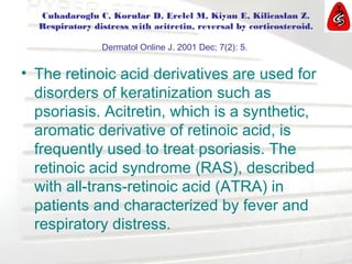 Cuhadaroglu C, Korular D, Erelel M, Kiyan E, Kilicaslan Z.
Respiratory distress with acitretin, reversal by corticosteroid.
Dermatol Online J. 2001 Dec; 7(2): 5.
• The retinoic acid derivatives are used for
disorders of keratinization such as
psoriasis. Acitretin, which is a synthetic,
aromatic derivative of retinoic acid, is
frequently used to treat psoriasis. The
retinoic acid syndrome (RAS), described
with all-trans-retinoic acid (ATRA) in
patients and characterized by fever and
respiratory distress.
 