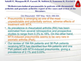 Salaffi F, Manganelli P, Carotti M, Subiaco S, Lamanna G, Cervini C.
Methotrexate-induced pneumonitis in patients with rheumatoid
arthritis and psoriatic arthritis: report of five cases and review of the
literature.
Clin Rheumatol. 1997 May; 16(3): 296-304.
• Pneumonitis is emerging as one of the most
unpredictable and potentially serious, adverse effects of
treatment with MTX.
• Its prevalence in rheumatoid arthritis (RA) has been
estimated from several retrospective and prospective
studies to range from 0.3% to 18%. On the other hand,
MTX-induced pneumonitis seems to be very rare in
psoriatic arthritis (PsA).
• Our review of 194 RA patients and 38 PsA patients
receiving MTX has identified four RA patients and one
PsA patient with MTX-induced pneumonitis, giving a
prevalence of 2.1% and 0.03%,
 