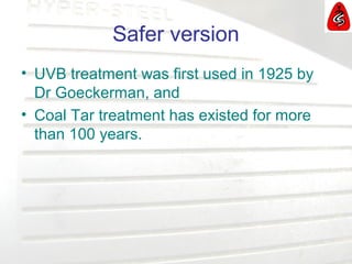 Safer version
• UVB treatment was first used in 1925 by
Dr Goeckerman, and
• Coal Tar treatment has existed for more
than 100 years.
 