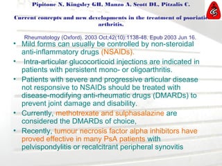 Pipitone N, Kingsley GH, Manzo A, Scott DL, Pitzalis C.
Current concepts and new developments in the treatment of psoriatic
arthritis.
Rheumatology (Oxford). 2003 Oct;42(10):1138-48. Epub 2003 Jun 16.
• Mild forms can usually be controlled by non-steroidal
anti-inflammatory drugs (NSAIDs).
• Intra-articular glucocorticoid injections are indicated in
patients with persistent mono- or oligoarthritis.
• Patients with severe and progressive articular disease
not responsive to NSAIDs should be treated with
disease-modifying anti-rheumatic drugs (DMARDs) to
prevent joint damage and disability.
• Currently, methotrexate and sulphasalazine are
considered the DMARDs of choice,
• Recently, tumour necrosis factor alpha inhibitors have
proved effective in many PsA patients with
pelvispondylitis or recalcitrant peripheral synovitis
 