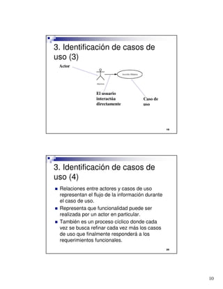 3. Identificación de casos de
uso (3)
    Actor




                    El usuario
                    interactúa           Caso de
                    directamente         uso




                                                     




3. Identificación de casos de
uso (4)
   Relaciones entre actores y casos de uso
    representan el flujo de la información durante
    el caso de uso.
   Representa que funcionalidad puede ser
    realizada por un actor en particular.
   También es un proceso cíclico donde cada
    vez se busca refinar cada vez más los casos
    de uso que finalmente responderá a los
    requerimientos funcionales.
                                                     




                                                          10
 