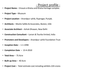 - Project profile -
• Project Name – Virasat-e-Khalsa and Khalsa heritage complex.
• Project Type – Museum
• Project Location – Anandpur sahib, Rupnagar, Punjab.
• Architects – Moshe Safdie & Associates, Boston, USA
• Associate Architect – Ashok Dhawan, New Delhi
• Construction Consultant – Larsen & Tourbo limited, India
• Promoters and Developers – Anandpur sahib Foundation Trust
• Inception Date – 1-1-1998
• Completion Date – 13-4-2010
• Total Area – 75 Acre
• Built up Area – 40 Acre
• Project Cost – Total estimate cost including exhibits 224 crores
 