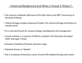 - Historical Background and What is Virasat-E-Khalsa ? -
• The museum celebrates 500 years of the Sikh history and 300th anniversary of
the birth of Khalsa.
• Khalsa heritage complex showcase Punjab's rich cultural heritage and history to
outside world.
• It’s a new benchmark for museum design, development and management.
• Virasat-e-Khalsa is a museum of Sikhism, located in the holy town Anandpur
sahib, Rupnagar, Punjab.
• Situated in foothills of Shivalik mountain range.
• Popularly known as “Ajooba”.
• Site is on plateau formed by a series of sand cliff headland facing small ravine.
 