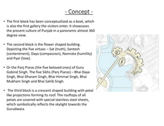 - Concept -
1
2
3
• The first block has been conceptualized as a boat, which
is also the first gallery the visitors enter. It showcases
the present culture of Punjab in a panoramic almost 360
degree view.
• The second block is the flower shaped building.
Depicting the five virtues – Sat (truth), Santosh
(contentment), Daya (compassion), Namrata (humility)
and Pyar (love).
• Or the Panj Piaras (the five beloved ones) of Guru
Gobind Singh. The five Sikhs (Panj Piaras) – Bhai Daya
Singh, Bhai Dharam Singh, Bhai Himmat Singh, Bhai
Mukham Singh and Bhai Sahib Singh.
• The third block is a crescent shaped building with petal
like projections forming its roof. The rooftops of all
petals are covered with special stainless steel sheets,
which symbolically reflects the skylight towards the
Gurudwara.
 