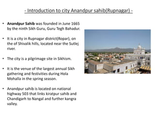 - Introduction to city Anandpur sahib(Rupnagar) -
• Anandpur Sahib was founded in June 1665
by the ninth Sikh Guru, Guru Tegh Bahadur.
• It is a city in Rupnagar district(Ropar), on
the of Shivalik hills, located near the Sutlej
river.
• The city is a pilgrimage site in Sikhism.
• It is the venue of the largest annual Sikh
gathering and festivities during Hola
Mohalla in the spring season.
• Anandpur sahib is located on national
highway 503 that links kiratpur sahib and
Chandigarh to Nangal and further kangra
valley.
 