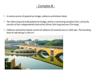 • It mainly consist of pedestrian bridge, cafeteria and kitchen block.
• The 165m long end wide pedestrian bridge, which is connecting complex A & C, primarily
consists of four independently tied arches (three 33m long and one 27m long).
• Cafeteria and kitchen blocks consist of cafeteria of covered area as 1424 sqm. The founding
level of café dining is 316.4 m.
- Complex B -
 