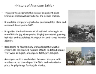 - History of Anandpur Sahib -
• This area was originally the ruins of an ancient place
known as makhowal named after the demon makho.
• It was later shri guru teg bahadur purchased this place and
renamed Anandpur in 1665.
• It signified the banishment of all evil and ushering in an
era of blissful joy. Guru gobind Singh ji succeeded guru teg
bahadur and establishes Anandpur fort and stayed here for
25years.
• Based here he fought many wars against the Mughal
empire. He constructed number of forts to defend people.
They were keshgarh, anandgarh, fatehgarh, lohgarh.
• Anandpur sahib is sandwiched between kiratpur sahib
another sacred township of the Sikhs and nainadevi-a
place for pilgrimage for Punjabi Hindus.
 