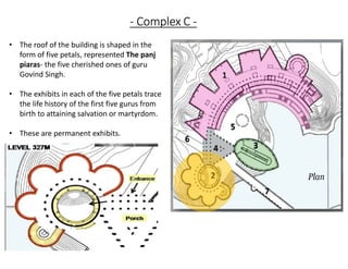 - Complex C -
• The roof of the building is shaped in the
form of five petals, represented The panj
piaras- the five cherished ones of guru
Govind Singh.
• The exhibits in each of the five petals trace
the life history of the first five gurus from
birth to attaining salvation or martyrdom.
• These are permanent exhibits.
 