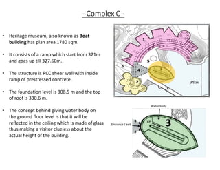 - Complex C -
• Heritage museum, also known as Boat
building has plan area 1780 sqm.
• It consists of a ramp which start from 321m
and goes up till 327.60m.
• The structure is RCC shear wall with inside
ramp of prestressed concrete.
• The foundation level is 308.5 m and the top
of roof is 330.6 m.
• The concept behind giving water body on
the ground floor level is that it will be
reflected in the ceiling which is made of glass
thus making a visitor clueless about the
actual height of the building.
Entrance / exit
Water body
 