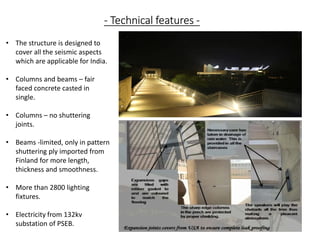 - Technical features -
• The structure is designed to
cover all the seismic aspects
which are applicable for India.
• Columns and beams – fair
faced concrete casted in
single.
• Columns – no shuttering
joints.
• Beams -limited, only in pattern
shuttering ply imported from
Finland for more length,
thickness and smoothness.
• More than 2800 lighting
fixtures.
• Electricity from 132kv
substation of PSEB.
 