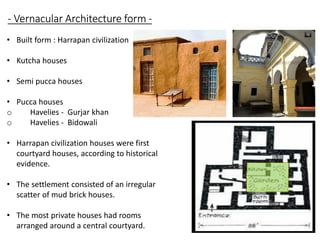 - Vernacular Architecture form -
• Built form : Harrapan civilization
• Kutcha houses
• Semi pucca houses
• Pucca houses
o Havelies - Gurjar khan
o Havelies - Bidowali
• Harrapan civilization houses were first
courtyard houses, according to historical
evidence.
• The settlement consisted of an irregular
scatter of mud brick houses.
• The most private houses had rooms
arranged around a central courtyard.
 