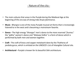 - Nature of the city -
• The main cultures that arose in the Punjab during the Medieval Age at the
beginning of this era was of strong Indo-Aryan dominance.
• Music - Bhangra is one of the many Punjabi musical art forms that is increasingly
listened to in the west and is becoming a mainstream favorite.
• Dance - The high energy "bhangra" men's dance to the more reserved "jhumar,"
the "gidha" women's dance and "Malwayi Gidha" is a form of dance which is
performed by both men and women together.
• Craft - The craft of brass and copper metalwork done by the Thatheras of
jandiala gurus, which is enlisted on the UNESCO's List of Intangible Cultural site.
• Architectural - Punjab is known for its beautiful Sikh architecture.
 
