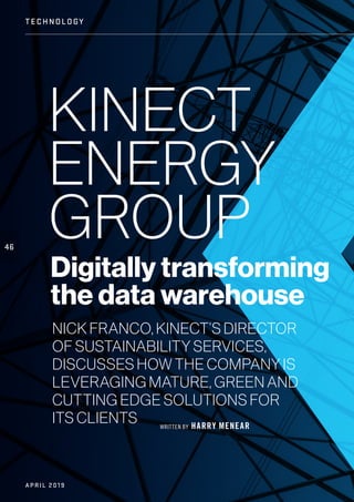 WRITTEN BY HARRY MENEAR
KINECT
ENERGY
GROUP
Digitally transforming
the data warehouse
NICK FRANCO, KINECT’S DIRECTOR
OF SUSTAINABILITY SERVICES,
DISCUSSES HOW THE COMPANY IS
LEVERAGING MATURE, GREEN AND
CUTTING EDGE SOLUTIONS FOR
ITS CLIENTS
46
TECHN OLOGY
APRIL 2019
 