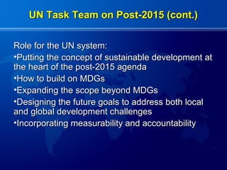 UN Task Team on Post-2015 (cont.)


Role for the UN system:
•Putting the concept of sustainable development at
the heart of the post-2015 agenda
•How to build on MDGs
•Expanding the scope beyond MDGs
•Designing the future goals to address both local
and global development challenges
•Incorporating measurability and accountability
 