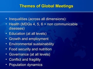 Themes of Global Meetings


• Inequalities (across all dimensions):
• Health (MDGs 4, 5, 6 + non communicable
  diseases)
• Education (at all levels)
• Growth and employment
• Environmental sustainability
• Food security and nutrition
• Governance (at all levels)
• Conflict and fragility
• Population dynamics
 
