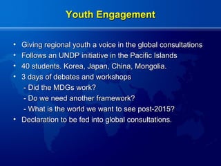 Youth Engagement

• Giving regional youth a voice in the global consultations
• Follows an UNDP initiative in the Pacific Islands
• 40 students. Korea, Japan, China, Mongolia.
• 3 days of debates and workshops
  - Did the MDGs work?
  - Do we need another framework?
  - What is the world we want to see post-2015?
• Declaration to be fed into global consultations.
 