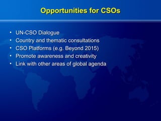 Opportunities for CSOs

•   UN-CSO Dialogue
•   Country and thematic consultations
•   CSO Platforms (e.g. Beyond 2015)
•   Promote awareness and creativity
•   Link with other areas of global agenda
 