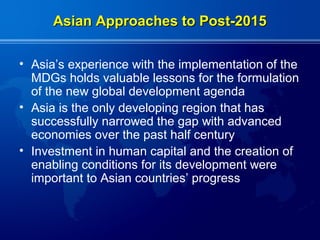 Asian Approaches to Post-2015

• Asia’s experience with the implementation of the
  MDGs holds valuable lessons for the formulation
  of the new global development agenda
• Asia is the only developing region that has
  successfully narrowed the gap with advanced
  economies over the past half century
• Investment in human capital and the creation of
  enabling conditions for its development were
  important to Asian countries’ progress
 
