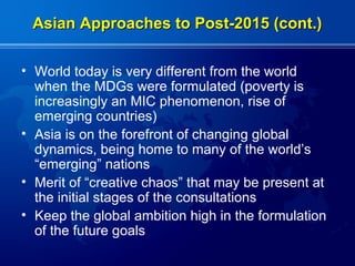 Asian Approaches to Post-2015 (cont.)

• World today is very different from the world
  when the MDGs were formulated (poverty is
  increasingly an MIC phenomenon, rise of
  emerging countries)
• Asia is on the forefront of changing global
  dynamics, being home to many of the world’s
  “emerging” nations
• Merit of “creative chaos” that may be present at
  the initial stages of the consultations
• Keep the global ambition high in the formulation
  of the future goals
 