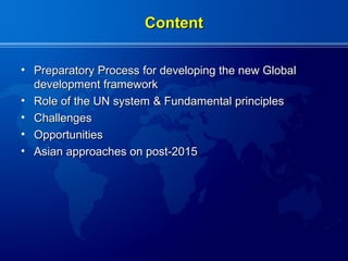 Content

• Preparatory Process for developing the new Global
  development framework
• Role of the UN system & Fundamental principles
• Challenges
• Opportunities
• Asian approaches on post-2015
 