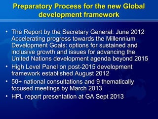 Preparatory Process for the new Global
         development framework

• The Report by the Secretary General: June 2012
  Accelerating progress towards the Millennium
  Development Goals: options for sustained and
  inclusive growth and issues for advancing the
  United Nations development agenda beyond 2015
• High Level Panel on post-2015 development
  framework established August 2012
• 50+ national consultations and 9 thematically
  focused meetings by March 2013
• HPL report presentation at GA Sept 2013
 