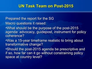 UN Task Team on Post-2015


Prepared the report for the SG
Macro questions it raised:
•What should be the purpose of the post-2015
agenda: advocacy, guidepost, instrument for policy
coherence?
•Was a 15-year timeframe realistic to bring about
transformative change?
•Should the post-2015 agenda be prescriptive and
if so, how far can it go without constraining policy
space at country level?
 