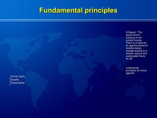 Fundamental principles

                                           G Report: “The
                                           world cannot
                                           continue on its
                                           current course.
                                           There is a need for
                                           an agenda aimed at
                                           transformative
                                           change leading to a
                                           shared, secure and
                                           sustainable future
                                           for all”.


                                           undamental
                                           principles for future
                                           agenda:
 Human rights
•
 Equality
•
 Sustainability
•
 