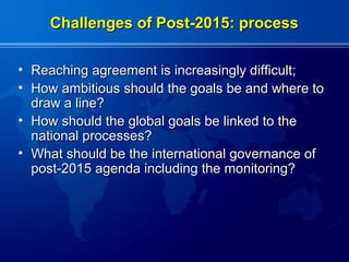 Challenges of Post-2015: process

• Reaching agreement is increasingly difficult;
• How ambitious should the goals be and where to
  draw a line?
• How should the global goals be linked to the
  national processes?
• What should be the international governance of
  post-2015 agenda including the monitoring?
 