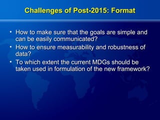 Challenges of Post-2015: Format

• How to make sure that the goals are simple and
  can be easily communicated?
• How to ensure measurability and robustness of
  data?
• To which extent the current MDGs should be
  taken used in formulation of the new framework?
 
