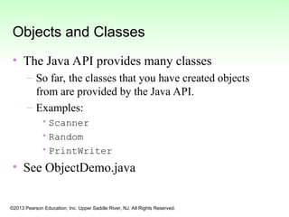 ©2013 Pearson Education, Inc. Upper Saddle River, NJ. All Rights Reserved.
Objects and Classes
• The Java API provides many classes
– So far, the classes that you have created objects
from are provided by the Java API.
– Examples:
•Scanner
•Random
•PrintWriter
• See ObjectDemo.java
 