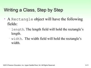 ©2013 Pearson Education, Inc. Upper Saddle River, NJ. All Rights Reserved. 6-11
Writing a Class, Step by Step
• A Rectangle object will have the following
fields:
– length. The length field will hold the rectangle’s
length.
– width. The width field will hold the rectangle’s
width.
 