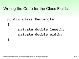 ©2013 Pearson Education, Inc. Upper Saddle River, NJ. All Rights Reserved. 6-15
Writing the Code for the Class Fields
public class Rectangle
{
private double length;
private double width;
}
 
