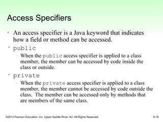 ©2013 Pearson Education, Inc. Upper Saddle River, NJ. All Rights Reserved. 6-16
Access Specifiers
• An access specifier is a Java keyword that indicates
how a field or method can be accessed.
• public
– When the public access specifier is applied to a class
member, the member can be accessed by code inside the
class or outside.
• private
– When the private access specifier is applied to a class
member, the member cannot be accessed by code outside the
class. The member can be accessed only by methods that
are members of the same class.
 