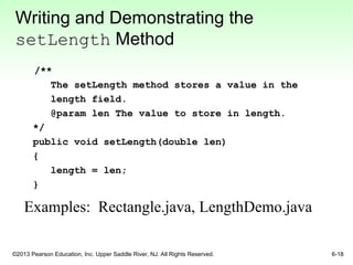 ©2013 Pearson Education, Inc. Upper Saddle River, NJ. All Rights Reserved. 6-18
Writing and Demonstrating the
setLength Method
/**
The setLength method stores a value in the
length field.
@param len The value to store in length.
*/
public void setLength(double len)
{
length = len;
}
Examples: Rectangle.java, LengthDemo.java
 