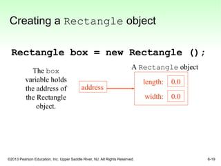 ©2013 Pearson Education, Inc. Upper Saddle River, NJ. All Rights Reserved. 6-19
Creating a Rectangle object
Rectangle box = new Rectangle ();
address
0.0
0.0
length:
width:
The box
variable holds
the address of
the Rectangle
object.
A Rectangle object
 