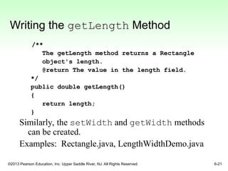 ©2013 Pearson Education, Inc. Upper Saddle River, NJ. All Rights Reserved. 6-21
Writing the getLength Method
/**
The getLength method returns a Rectangle
object's length.
@return The value in the length field.
*/
public double getLength()
{
return length;
}
Similarly, the setWidth and getWidth methods
can be created.
Examples: Rectangle.java, LengthWidthDemo.java
 