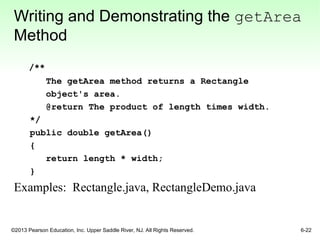 ©2013 Pearson Education, Inc. Upper Saddle River, NJ. All Rights Reserved. 6-22
Writing and Demonstrating the getArea
Method
/**
The getArea method returns a Rectangle
object's area.
@return The product of length times width.
*/
public double getArea()
{
return length * width;
}
Examples: Rectangle.java, RectangleDemo.java
 