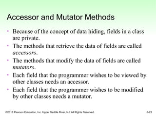 ©2013 Pearson Education, Inc. Upper Saddle River, NJ. All Rights Reserved. 6-23
Accessor and Mutator Methods
• Because of the concept of data hiding, fields in a class
are private.
• The methods that retrieve the data of fields are called
accessors.
• The methods that modify the data of fields are called
mutators.
• Each field that the programmer wishes to be viewed by
other classes needs an accessor.
• Each field that the programmer wishes to be modified
by other classes needs a mutator.
 