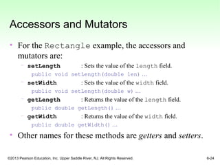 ©2013 Pearson Education, Inc. Upper Saddle River, NJ. All Rights Reserved. 6-24
Accessors and Mutators
• For the Rectangle example, the accessors and
mutators are:
– setLength : Sets the value of the length field.
public void setLength(double len) …
– setWidth : Sets the value of the width field.
public void setLength(double w) …
– getLength : Returns the value of the length field.
public double getLength() …
– getWidth : Returns the value of the width field.
public double getWidth() …
• Other names for these methods are getters and setters.
 