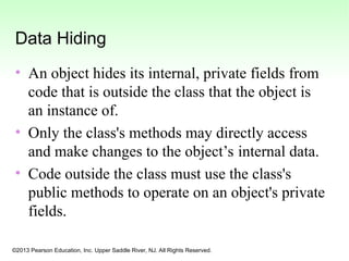 ©2013 Pearson Education, Inc. Upper Saddle River, NJ. All Rights Reserved.
Data Hiding
• An object hides its internal, private fields from
code that is outside the class that the object is
an instance of.
• Only the class's methods may directly access
and make changes to the object’s internal data.
• Code outside the class must use the class's
public methods to operate on an object's private
fields.
 