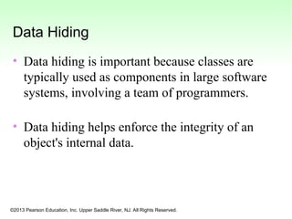 ©2013 Pearson Education, Inc. Upper Saddle River, NJ. All Rights Reserved.
Data Hiding
• Data hiding is important because classes are
typically used as components in large software
systems, involving a team of programmers.
• Data hiding helps enforce the integrity of an
object's internal data.
 