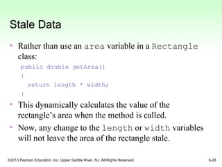 ©2013 Pearson Education, Inc. Upper Saddle River, NJ. All Rights Reserved. 6-28
Stale Data
• Rather than use an area variable in a Rectangle
class:
public double getArea()
{
return length * width;
}
• This dynamically calculates the value of the
rectangle’s area when the method is called.
• Now, any change to the length or width variables
will not leave the area of the rectangle stale.
 
