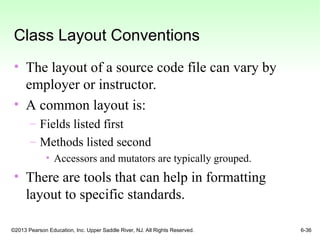 ©2013 Pearson Education, Inc. Upper Saddle River, NJ. All Rights Reserved. 6-36
Class Layout Conventions
• The layout of a source code file can vary by
employer or instructor.
• A common layout is:
– Fields listed first
– Methods listed second
• Accessors and mutators are typically grouped.
• There are tools that can help in formatting
layout to specific standards.
 