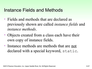 ©2013 Pearson Education, Inc. Upper Saddle River, NJ. All Rights Reserved. 6-37
Instance Fields and Methods
• Fields and methods that are declared as
previously shown are called instance fields and
instance methods.
• Objects created from a class each have their
own copy of instance fields.
• Instance methods are methods that are not
declared with a special keyword, static.
 