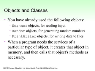 ©2013 Pearson Education, Inc. Upper Saddle River, NJ. All Rights Reserved.
Objects and Classes
• You have already used the following objects:
– Scanner objects, for reading input
– Random objects, for generating random numbers
– PrintWriter objects, for writing data to files
• When a program needs the services of a
particular type of object, it creates that object in
memory, and then calls that object's methods as
necessary.
 