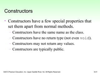 ©2013 Pearson Education, Inc. Upper Saddle River, NJ. All Rights Reserved. 6-41
Constructors
• Constructors have a few special properties that
set them apart from normal methods.
– Constructors have the same name as the class.
– Constructors have no return type (not even void).
– Constructors may not return any values.
– Constructors are typically public.
 