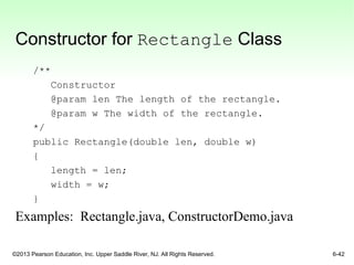 ©2013 Pearson Education, Inc. Upper Saddle River, NJ. All Rights Reserved. 6-42
Constructor for Rectangle Class
/**
Constructor
@param len The length of the rectangle.
@param w The width of the rectangle.
*/
public Rectangle(double len, double w)
{
length = len;
width = w;
}
Examples: Rectangle.java, ConstructorDemo.java
 