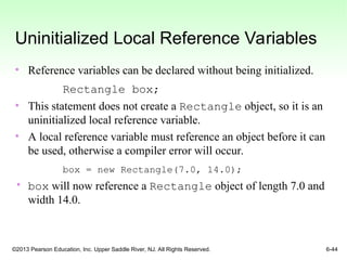 ©2013 Pearson Education, Inc. Upper Saddle River, NJ. All Rights Reserved. 6-44
Uninitialized Local Reference Variables
• Reference variables can be declared without being initialized.
Rectangle box;
• This statement does not create a Rectangle object, so it is an
uninitialized local reference variable.
• A local reference variable must reference an object before it can
be used, otherwise a compiler error will occur.
box = new Rectangle(7.0, 14.0);
• box will now reference a Rectangle object of length 7.0 and
width 14.0.
 